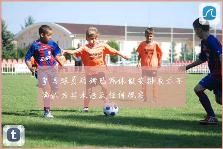 皇马球员对姆巴佩休假安排表示不满认为其未违反任何规定