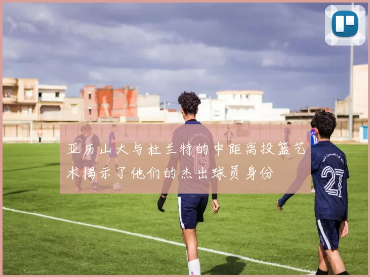 亚历山大与杜兰特的中距离投篮艺术揭示了他们的杰出球员身份