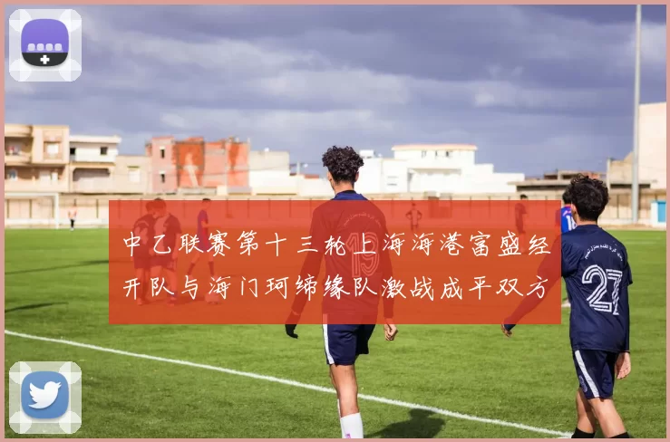中乙联赛第十三轮上海海港富盛经开队与海门珂缔缘队激战成平双方各取一分