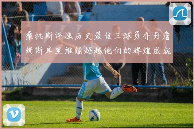 桑托斯评选历史最佳三球员乔丹詹姆斯库里谁能超越他们的辉煌成就