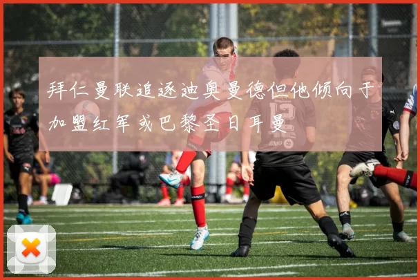 拜仁曼联追逐迪奥曼德但他倾向于加盟红军或巴黎圣日耳曼