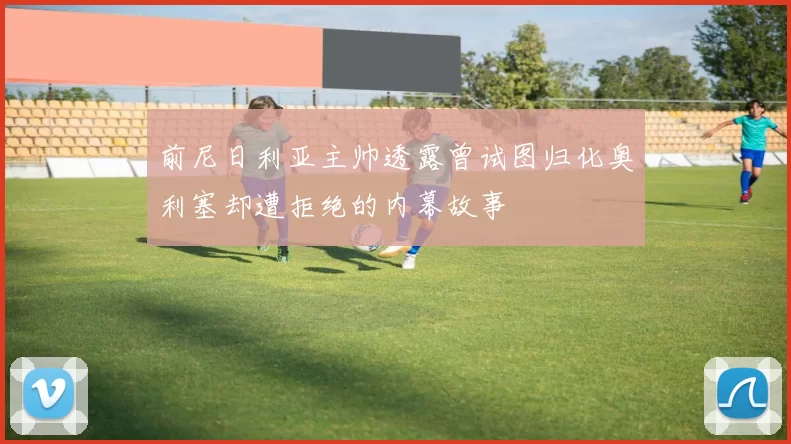 前尼日利亚主帅透露曾试图归化奥利塞却遭拒绝的内幕故事