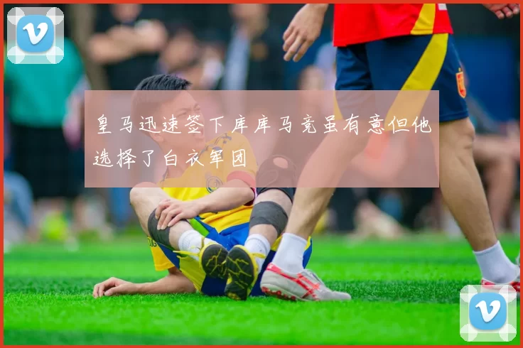 皇马迅速签下库库马竞虽有意但他选择了白衣军团