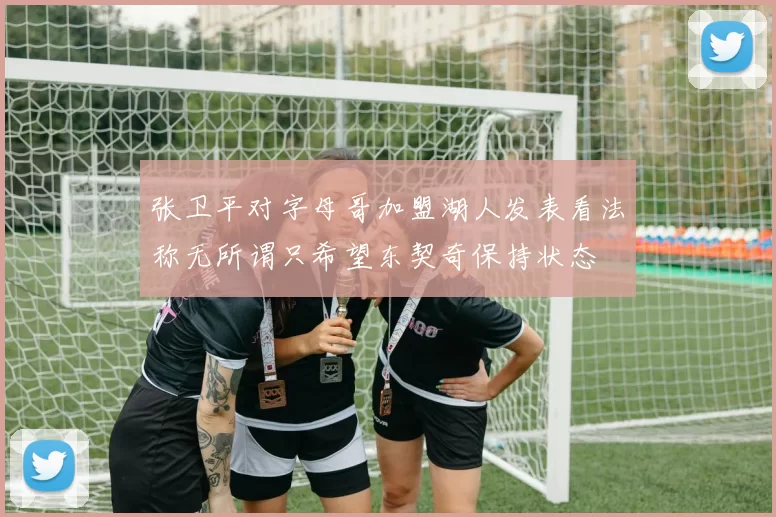 张卫平对字母哥加盟湖人发表看法称无所谓只希望东契奇保持状态