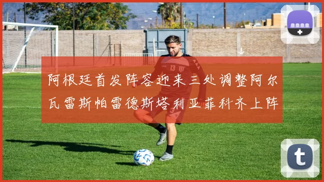 阿根廷首发阵容迎来三处调整阿尔瓦雷斯帕雷德斯塔利亚菲科齐上阵