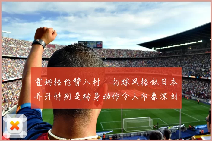 霍姆格伦赞八村塁打球风格似日本乔丹特别是转身动作令人印象深刻