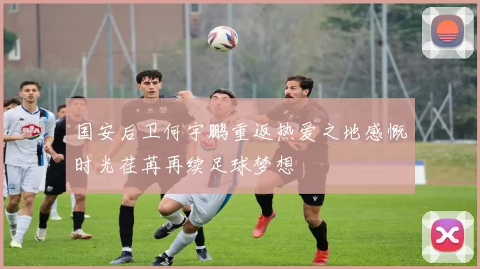 国安后卫何宇鹏重返热爱之地感慨时光荏苒再续足球梦想